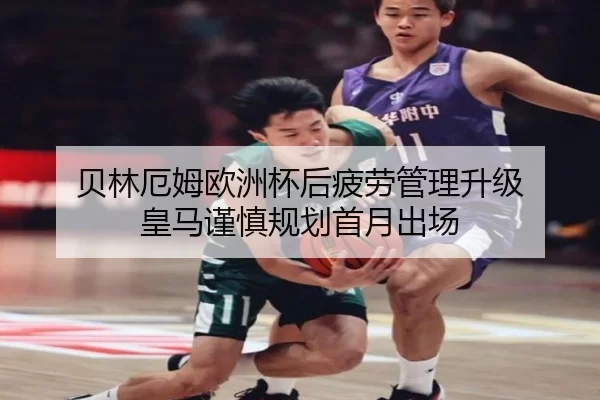 贝林厄姆欧洲杯后疲劳管理升级 皇马谨慎规划首月出场